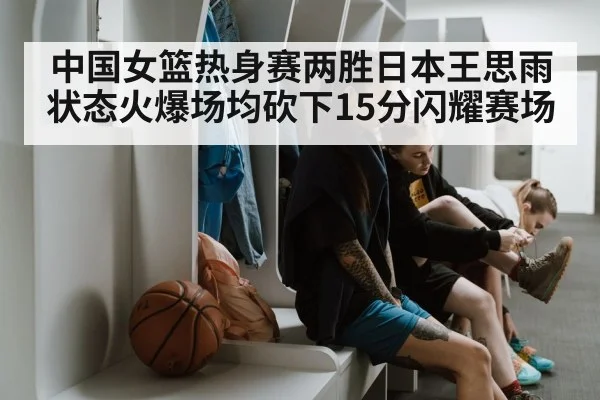 中国女篮热身赛两胜日本王思雨状态火爆场均砍下15分闪耀赛场