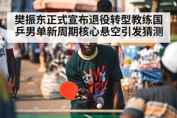 樊振东正式宣布退役转型教练国乒男单新周期核心悬空引发猜测